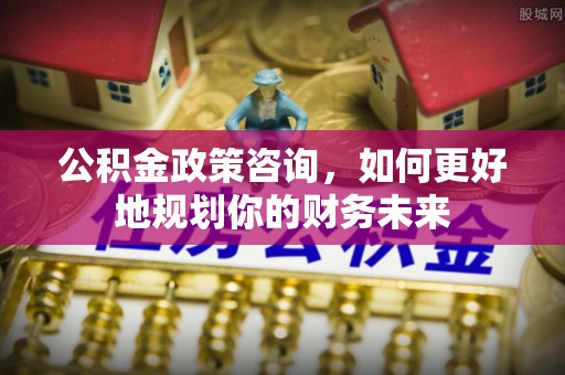 苏尼特右旗公积金政策咨询，如何更好地规划你的财务未来